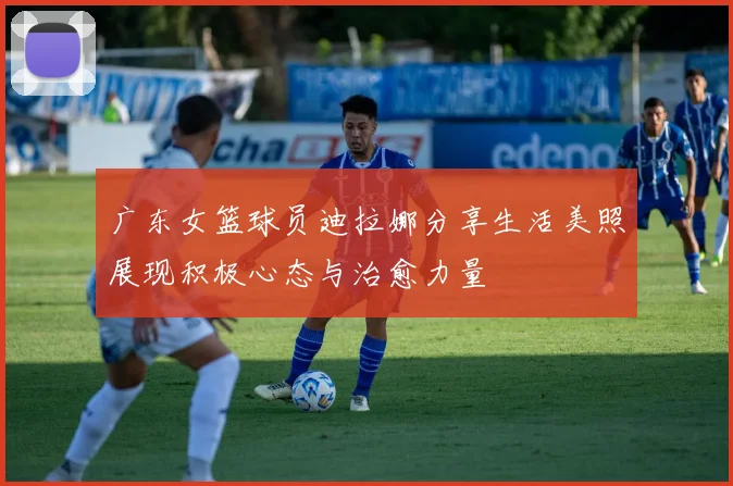 广东女篮球员迪拉娜分享生活美照展现积极心态与治愈力量