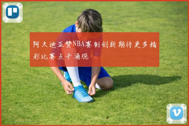 阿夫迪亚赞NBA赛制创新期待更多精彩比赛点子涌现