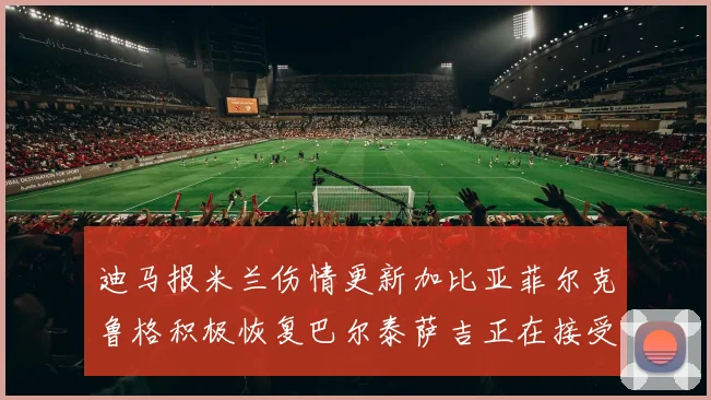 迪马报米兰伤情更新加比亚菲尔克鲁格积极恢复巴尔泰萨吉正在接受评估