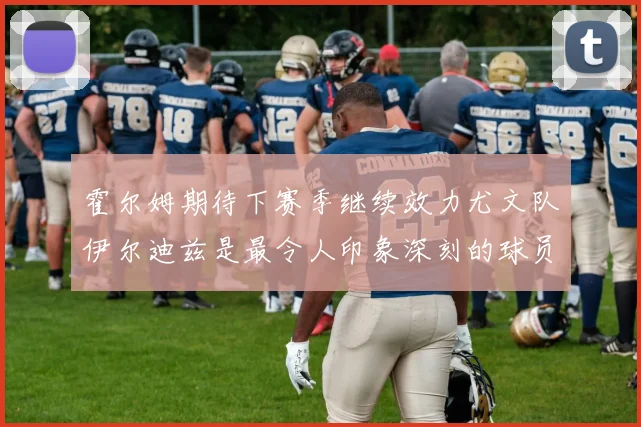 霍尔姆期待下赛季继续效力尤文队伊尔迪兹是最令人印象深刻的球员