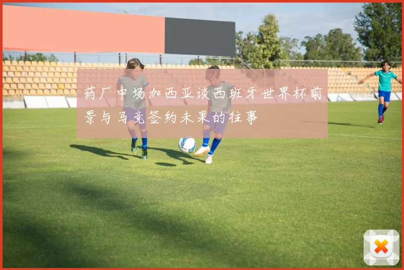 药厂中场加西亚谈西班牙世界杯前景与马竞签约未果的往事
