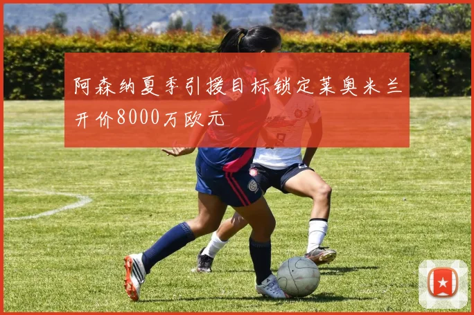 阿森纳夏季引援目标锁定莱奥米兰开价8000万欧元