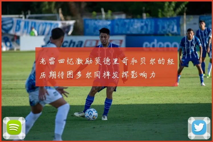老雷回忆激励莫德里奇和贝尔的经历期待图多尔同样发挥影响力