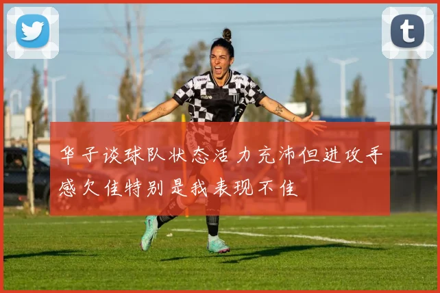 华子谈球队状态活力充沛但进攻手感欠佳特别是我表现不佳