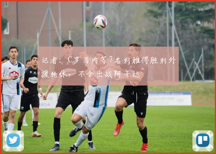 记者：C罗马内等7名利雅得胜利外援轮休，不会出战阿卡达