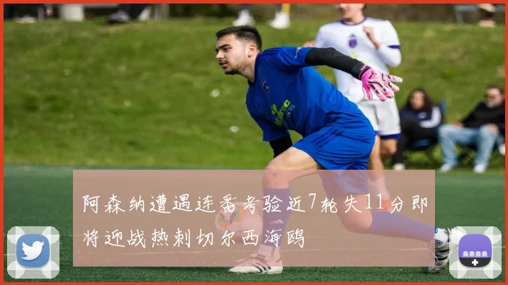 阿森纳遭遇连番考验近7轮失11分即将迎战热刺切尔西海鸥
